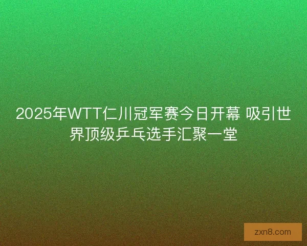 2025年WTT仁川冠军赛今日开幕 吸引世界顶级乒乓选手汇聚一堂