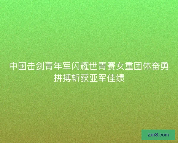 中国击剑青年军闪耀世青赛女重团体奋勇拼搏斩获亚军佳绩