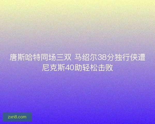 唐斯哈特同场三双 马绍尔38分独行侠遭尼克斯40助轻松击败
